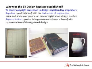 Why was the BT Design Register established?
To confer copyright protection to designs registered by proprietors
Registers (small volumes) with the text record of registration:
name and address of proprietor; date of registration; design number
Representations (pasted in large volumes or loose in boxes) with
representations of the registered designs
 
