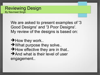 Reviewing Design
By Navmeet Singh

We are asked to present examples of '3
Good Designs' and '3 Poor Designs'.
My review of the designs is based on:
➔How they work..
➔What purpose they solve..
➔How effective they are in that..
➔And what is their level of user
engagement..

 