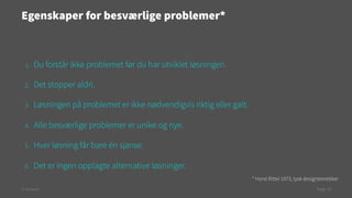 Egenskaper for besværlige problemer*

1. 

Du forstår ikke problemet før du har utviklet løsningen.

2. 

Det stopper aldri.

3. 

Løsningen på problemet er ikke nødvendigvis riktig eller galt.

4. 

Alle besværlige problemer er unike og nye.

5. 

Hver løsning får bare én sjanse.

6. 

Det er ingen opplagte alternative løsninger.
* Horst Rittel 1973, tysk designteoretiker

© Creuna

Page 10

 