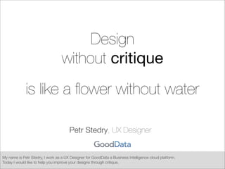 Design
without critique
is like a ﬂower without water
Petr Stedry, UX Designer
My name is Petr Stedry, I work as a UX Designer for GoodData a Business Intelligence cloud platform.
Today I would like to help you improve your designs through critique.
 