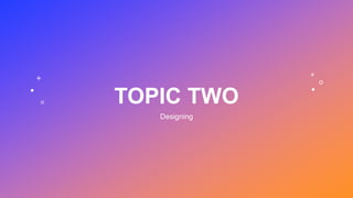 TOPIC TWO
Designing
 