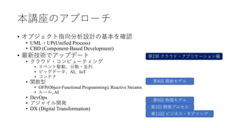 本講座のアプローチ
• オブジェクト指向分析設計の基本を確認
• UML + UP(Unified Process)
• CBD (Component-Based Development)
• 最新技術でアップデート
• クラウド・コンピューテ...