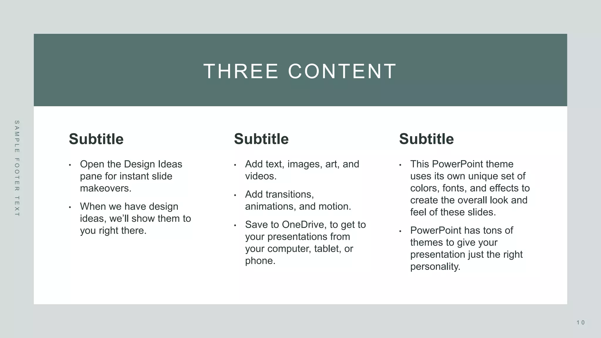 THREE CONTENT
S
A
M
P
L
E
F
O
O
T
E
R
T
E
X
T
Subtitle
• Open the Design Ideas
pane for instant slide
makeovers. ​
• When we have design
ideas, we’ll show them to
you right there.
Subtitle
• Add text, images, art, and
videos. ​
• Add transitions,
animations, and motion.
• Save to OneDrive, to get to
your presentations from
your computer, tablet, or
phone.
Subtitle
• This PowerPoint theme
uses its own unique set of
colors, fonts, and effects to
create the overall look and
feel of these slides. ​
• PowerPoint has tons of
themes to give your
presentation just the right
personality.
1 0
 