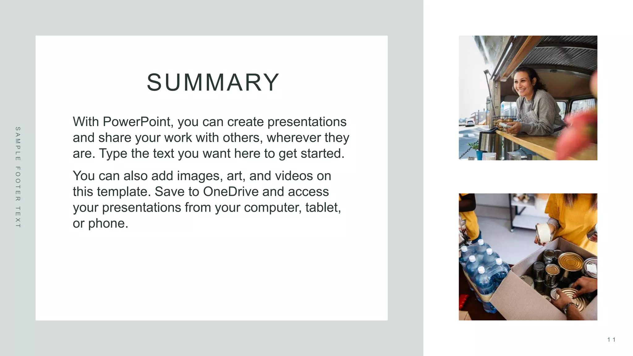 SUMMARY
S
A
M
P
L
E
F
O
O
T
E
R
T
E
X
T
With PowerPoint, you can create presentations
and share your work with others, wherever they
are. Type the text you want here to get started.
You can also add images, art, and videos on
this template. Save to OneDrive and access
your presentations from your computer, tablet,
or phone.
1 1
 