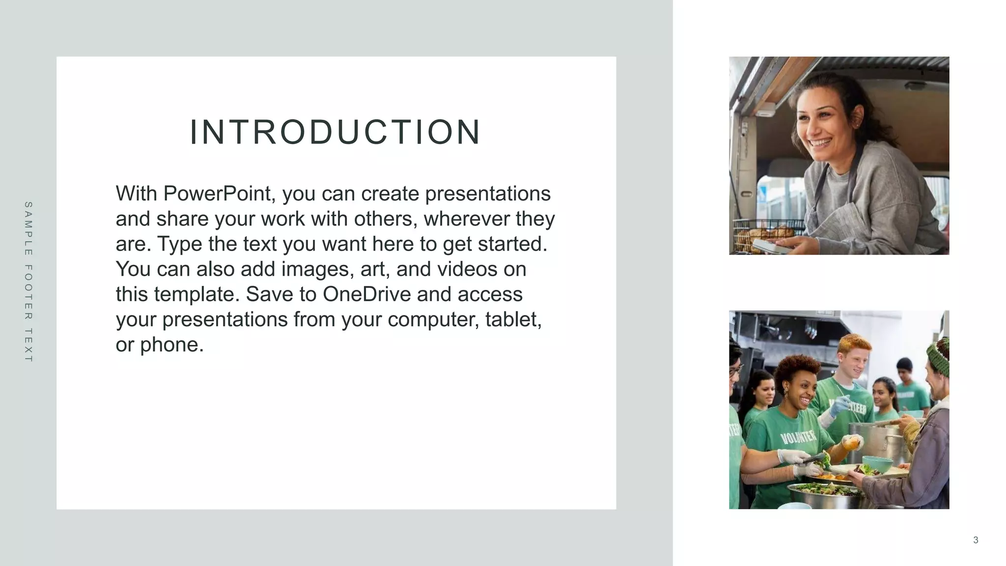 INTRODUCTION
S
A
M
P
L
E
F
O
O
T
E
R
T
E
X
T
With PowerPoint, you can create presentations
and share your work with others, wherever they
are. Type the text you want here to get started.
You can also add images, art, and videos on
this template. Save to OneDrive and access
your presentations from your computer, tablet,
or phone.
3
 