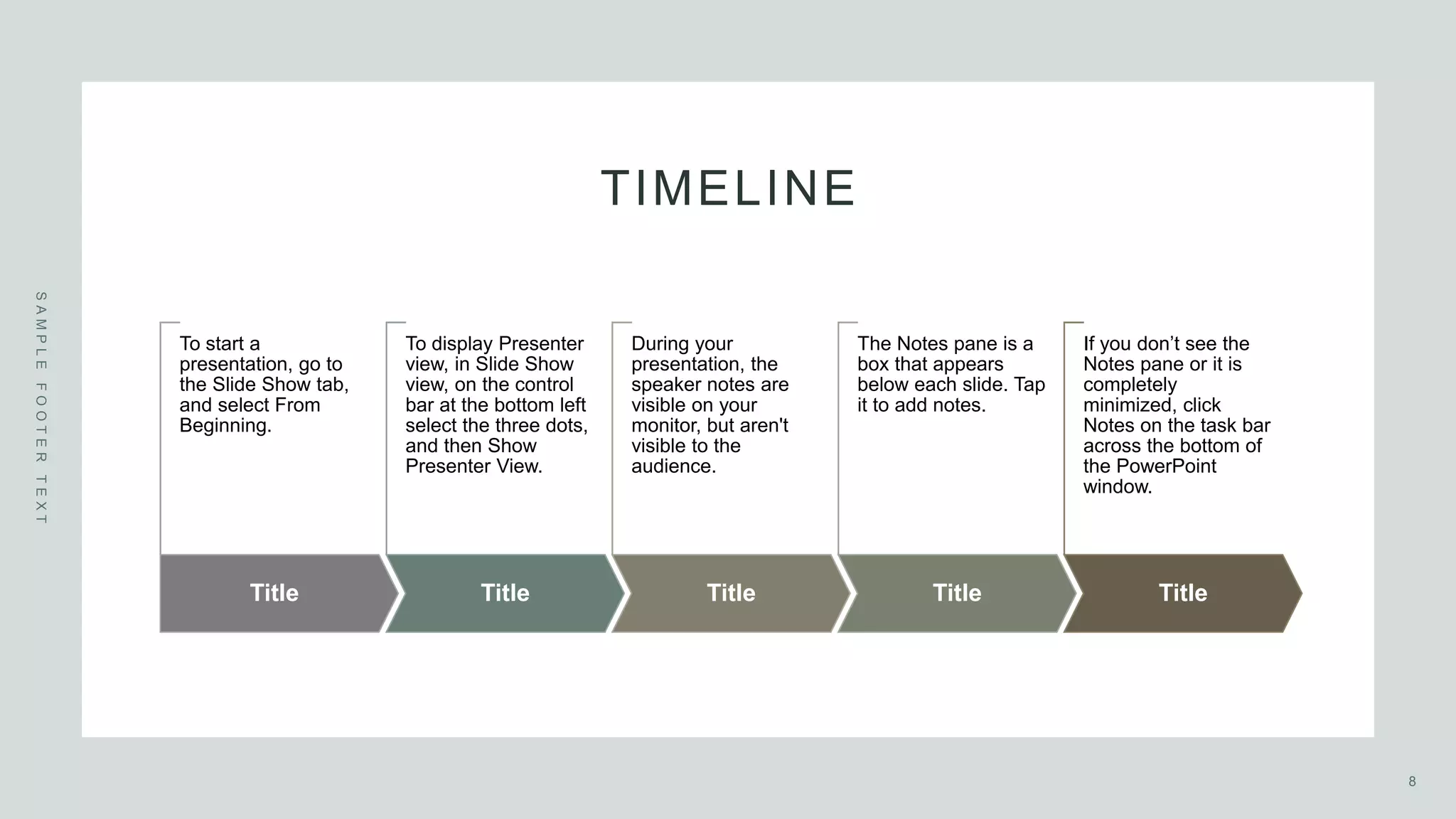 TIMELINE
S
A
M
P
L
E
F
O
O
T
E
R
T
E
X
T
Title
To start a
presentation, go to
the Slide Show tab,
and select From
Beginning.
Title
To display Presenter
view, in Slide Show
view, on the control
bar at the bottom left
select the three dots,
and then Show
Presenter View.
Title
During your
presentation, the
speaker notes are
visible on your
monitor, but aren't
visible to the
audience.
Title
The Notes pane is a
box that appears
below each slide. Tap
it to add notes.
Title
If you don’t see the
Notes pane or it is
completely
minimized, click
Notes on the task bar
across the bottom of
the PowerPoint
window.
8
 