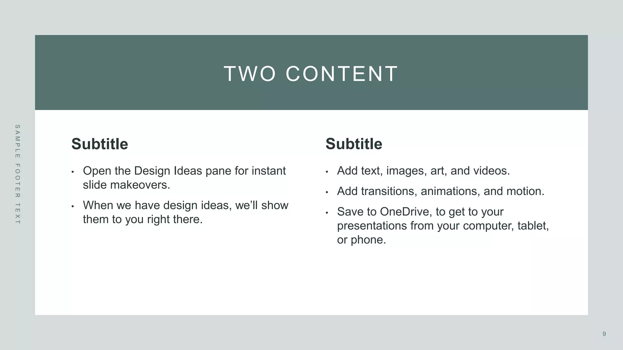 TWO CONTENT
S
A
M
P
L
E
F
O
O
T
E
R
T
E
X
T
Subtitle
• Open the Design Ideas pane for instant
slide makeovers. ​
• When we have design ideas, we’ll show
them to you right there.
Subtitle
• Add text, images, art, and videos. ​
• Add transitions, animations, and motion.
• Save to OneDrive, to get to your
presentations from your computer, tablet,
or phone.
9
 