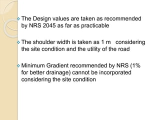  The Design values are taken as recommended
by NRS 2045 as far as practicable
 The shoulder width is taken as 1 m considering
the site condition and the utility of the road
 Minimum Gradient recommended by NRS (1%
for better drainage) cannot be incorporated
considering the site condition
 