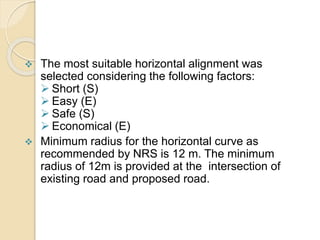 Horizontal Alignment
 The most suitable horizontal alignment was
selected considering the following factors:
 Short (S)
 Easy (E)
 Safe (S)
 Economical (E)
 Minimum radius for the horizontal curve as
recommended by NRS is 12 m. The minimum
radius of 12m is provided at the intersection of
existing road and proposed road.
 