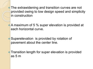  The extrawidening and transition curves are not
provided owing to low design speed and simplicity
in construction
 A maximum of 5 % super elevation is provided at
each horizontal curve.
 Superelevation is provided by rotation of
pavement about the center line.
 Transition length for super elevation is provided
as 5 m
 