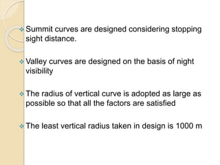  Summit curves are designed considering stopping
sight distance.
 Valley curves are designed on the basis of night
visibility
 The radius of vertical curve is adopted as large as
possible so that all the factors are satisfied
 The least vertical radius taken in design is 1000 m
 
