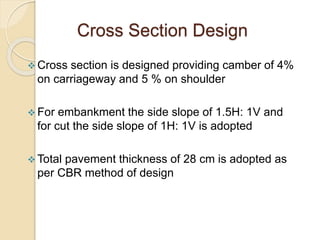 Cross Section Design
 Cross section is designed providing camber of 4%
on carriageway and 5 % on shoulder
 For embankment the side slope of 1.5H: 1V and
for cut the side slope of 1H: 1V is adopted
 Total pavement thickness of 28 cm is adopted as
per CBR method of design
 