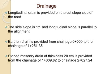 Drainage
 Longitudinal drain is provided on the cut slope side of
the road
 The side slope is 1:1 and longitudinal slope is parallel to
the alignment
 Earthen drain is provided from chainage 0+000 to the
chainage of 1+251.35
 Stoned masonry drain of thickness 20 cm is provided
from the chainage of 1+309.82 to chainage 2+027.24
 