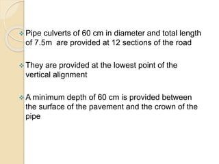  Pipe culverts of 60 cm in diameter and total length
of 7.5m are provided at 12 sections of the road
 They are provided at the lowest point of the
vertical alignment
 A minimum depth of 60 cm is provided between
the surface of the pavement and the crown of the
pipe
 