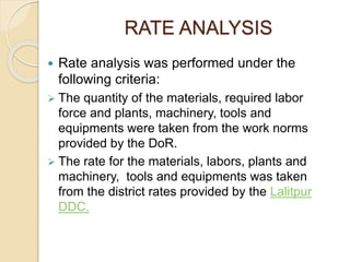 RATE ANALYSIS
 Rate analysis was performed under the
following criteria:
 The quantity of the materials, required labor
force and plants, machinery, tools and
equipments were taken from the work norms
provided by the DoR.
 The rate for the materials, labors, plants and
machinery, tools and equipments was taken
from the district rates provided by the Lalitpur
DDC.
 