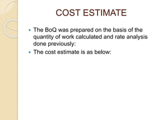 COST ESTIMATE
 The BoQ was prepared on the basis of the
quantity of work calculated and rate analysis
done previously:
 The cost estimate is as below:
 