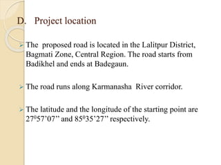 D. Project location
 The proposed road is located in the Lalitpur District,
Bagmati Zone, Central Region. The road starts from
Badikhel and ends at Badegaun.
 The road runs along Karmanasha River corridor.
 The latitude and the longitude of the starting point are
27057’07’’ and 85035’27’’ respectively.
 