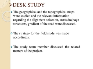 DESK STUDY
 The geographical and the topographical maps
were studied and the relevant information
regarding the alignment selection, cross drainage
structures, gradient of the road were discussed.
 The strategy for the field study was made
accordingly.
 The study team member discussed the related
matters of the project.
 