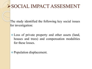 SOCIAL IMPACT ASSESMENT
The study identified the following key social issues
for investigation:
 Loss of private property and other assets (land,
houses and trees) and compensation modalities
for these losses.
 Population displacement.
 