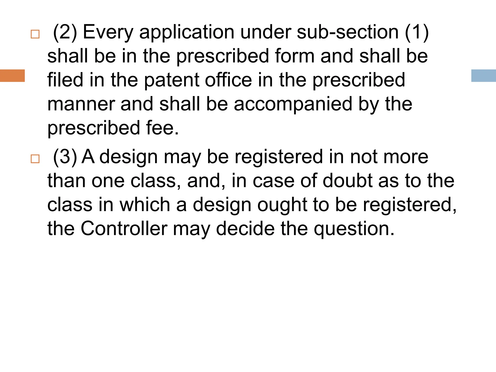  (2) Every application under sub-section (1)
shall be in the prescribed form and shall be
filed in the patent office in the prescribed
manner and shall be accompanied by the
prescribed fee.
 (3) A design may be registered in not more
than one class, and, in case of doubt as to the
class in which a design ought to be registered,
the Controller may decide the question.
 