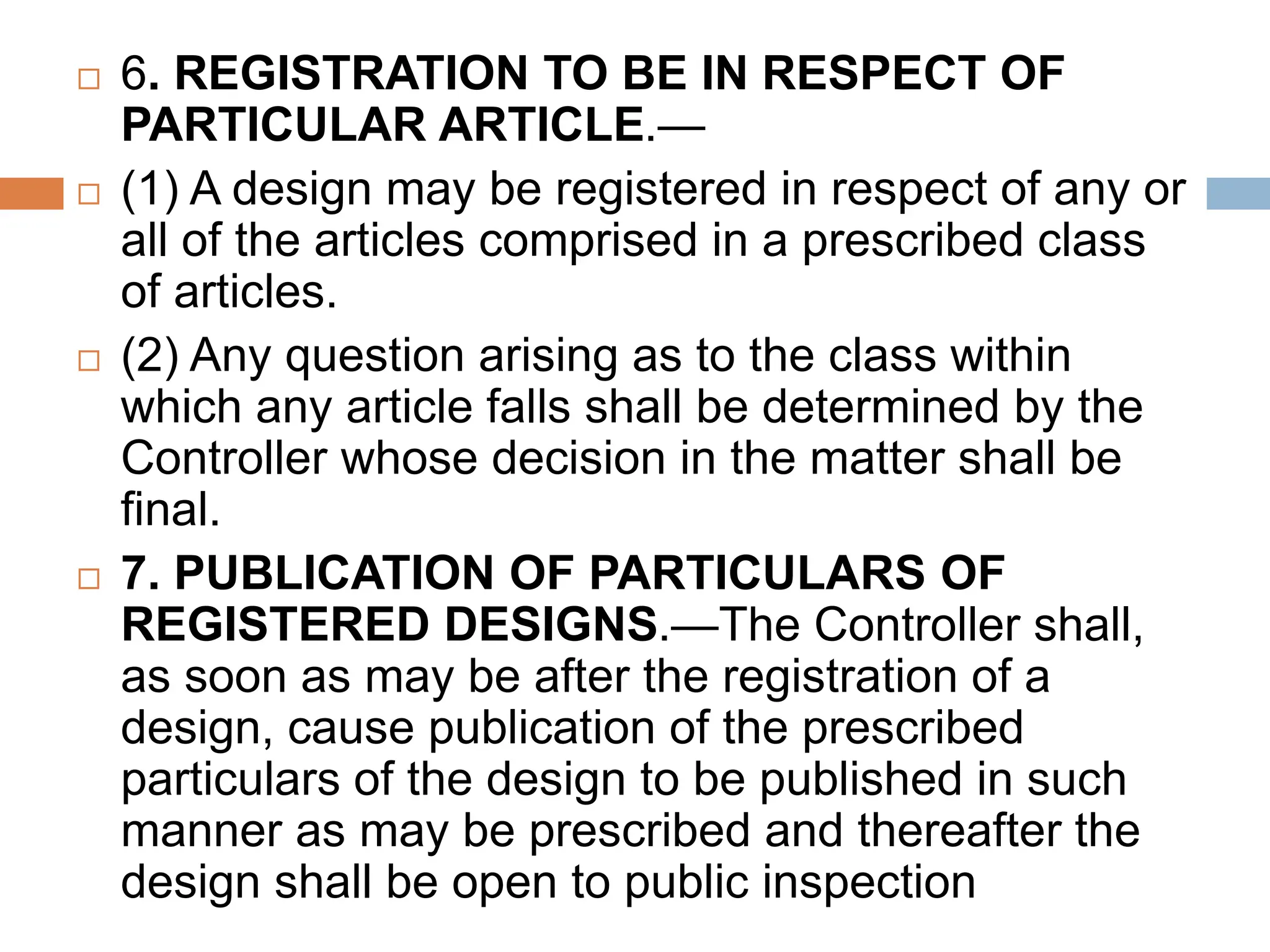  6. REGISTRATION TO BE IN RESPECT OF
PARTICULAR ARTICLE.—
 (1) A design may be registered in respect of any or
all of the articles comprised in a prescribed class
of articles.
 (2) Any question arising as to the class within
which any article falls shall be determined by the
Controller whose decision in the matter shall be
final.
 7. PUBLICATION OF PARTICULARS OF
REGISTERED DESIGNS.—The Controller shall,
as soon as may be after the registration of a
design, cause publication of the prescribed
particulars of the design to be published in such
manner as may be prescribed and thereafter the
design shall be open to public inspection
 
