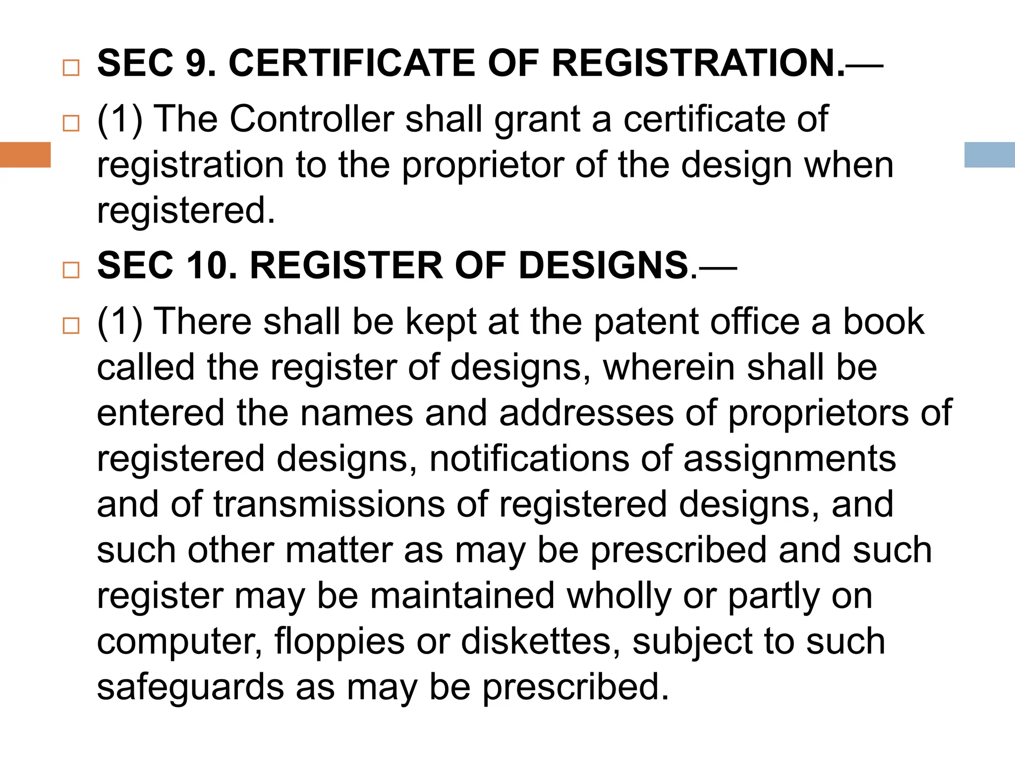  SEC 9. CERTIFICATE OF REGISTRATION.—
 (1) The Controller shall grant a certificate of
registration to the proprietor of the design when
registered.
 SEC 10. REGISTER OF DESIGNS.—
 (1) There shall be kept at the patent office a book
called the register of designs, wherein shall be
entered the names and addresses of proprietors of
registered designs, notifications of assignments
and of transmissions of registered designs, and
such other matter as may be prescribed and such
register may be maintained wholly or partly on
computer, floppies or diskettes, subject to such
safeguards as may be prescribed.
 