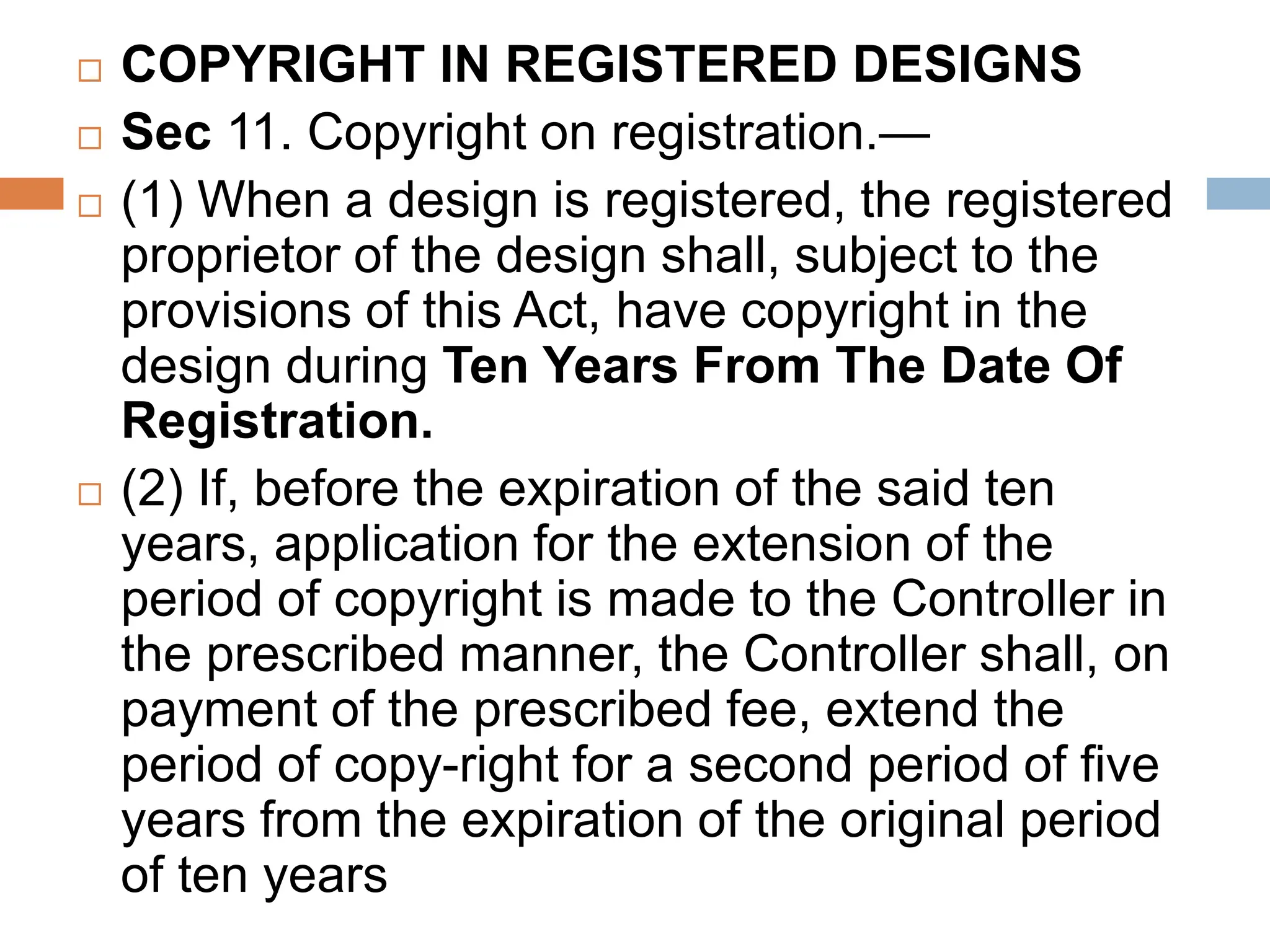  COPYRIGHT IN REGISTERED DESIGNS
 Sec 11. Copyright on registration.—
 (1) When a design is registered, the registered
proprietor of the design shall, subject to the
provisions of this Act, have copyright in the
design during Ten Years From The Date Of
Registration.
 (2) If, before the expiration of the said ten
years, application for the extension of the
period of copyright is made to the Controller in
the prescribed manner, the Controller shall, on
payment of the prescribed fee, extend the
period of copy-right for a second period of five
years from the expiration of the original period
of ten years
 