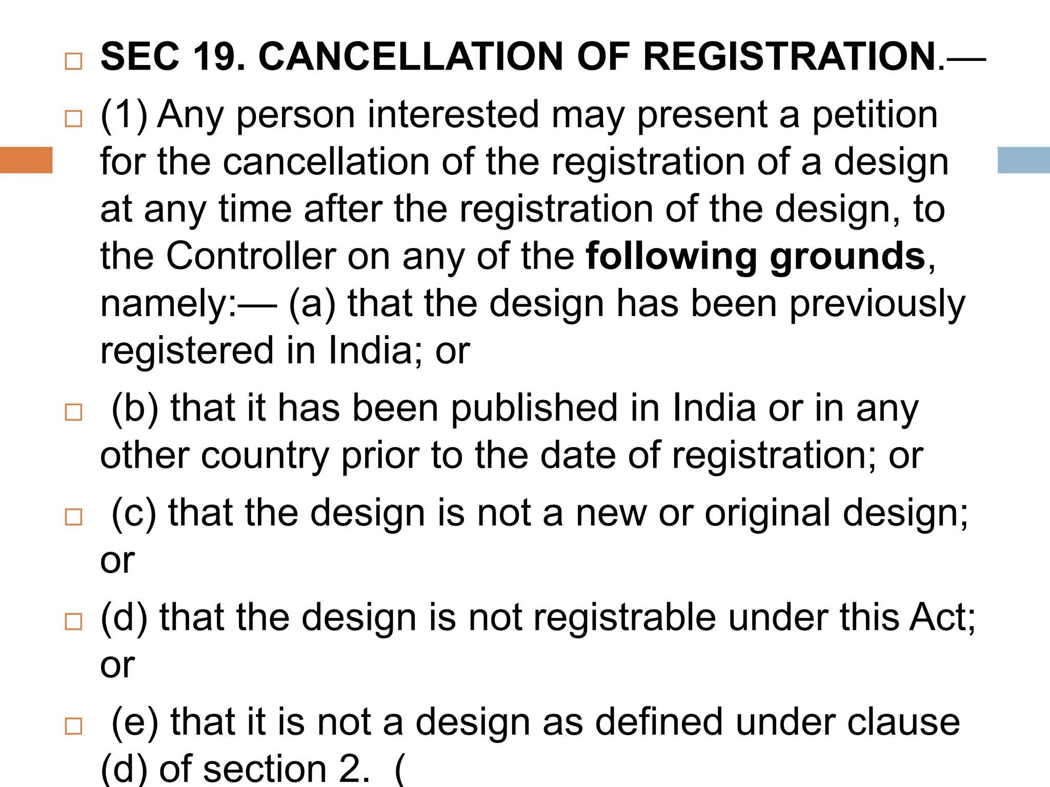  SEC 19. CANCELLATION OF REGISTRATION.—
 (1) Any person interested may present a petition
for the cancellation of the registration of a design
at any time after the registration of the design, to
the Controller on any of the following grounds,
namely:— (a) that the design has been previously
registered in India; or
 (b) that it has been published in India or in any
other country prior to the date of registration; or
 (c) that the design is not a new or original design;
or
 (d) that the design is not registrable under this Act;
or
 (e) that it is not a design as defined under clause
(d) of section 2. (
 