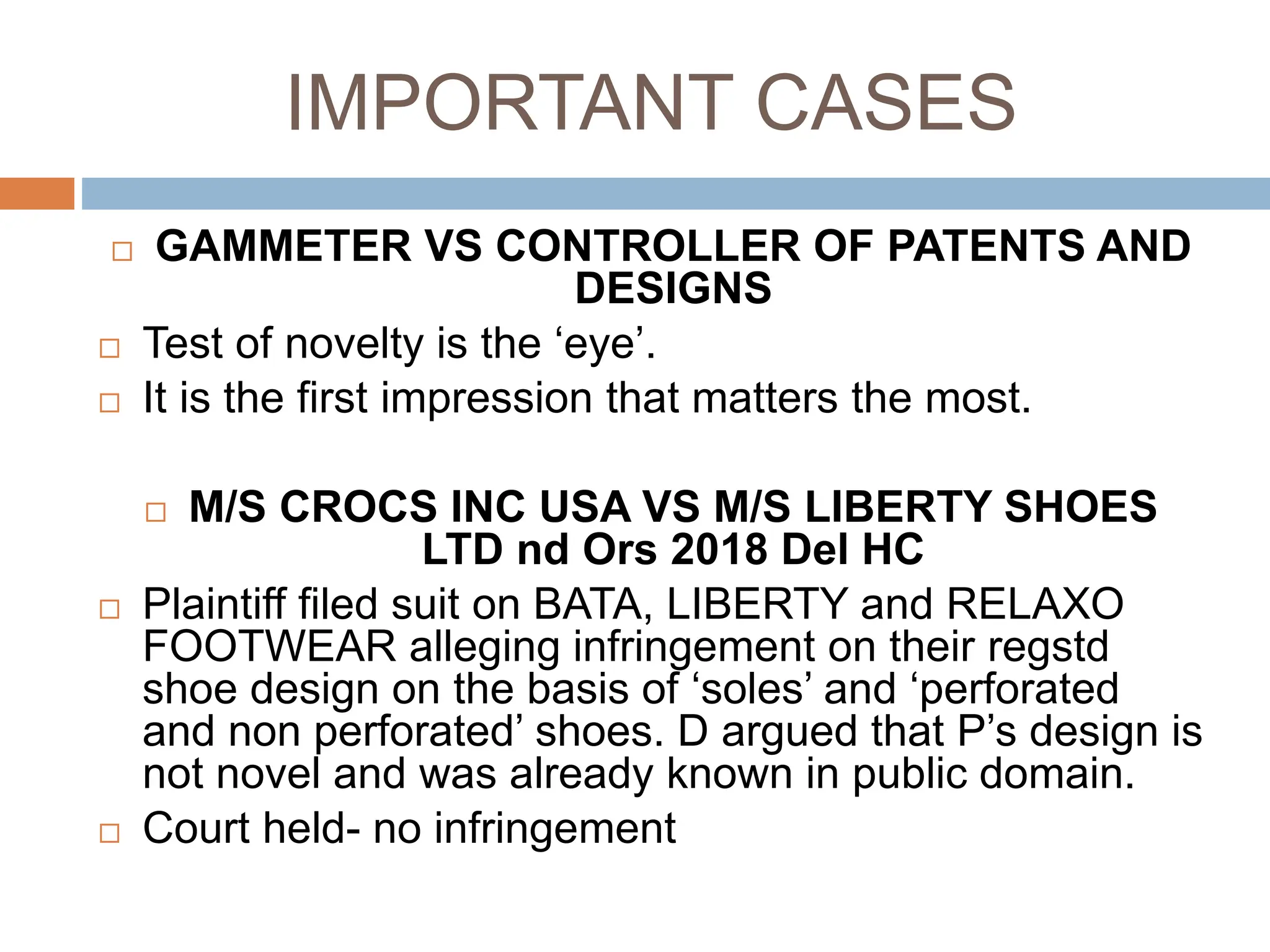 IMPORTANT CASES
 GAMMETER VS CONTROLLER OF PATENTS AND
DESIGNS
 Test of novelty is the ‘eye’.
 It is the first impression that matters the most.
 M/S CROCS INC USA VS M/S LIBERTY SHOES
LTD nd Ors 2018 Del HC
 Plaintiff filed suit on BATA, LIBERTY and RELAXO
FOOTWEAR alleging infringement on their regstd
shoe design on the basis of ‘soles’ and ‘perforated
and non perforated’ shoes. D argued that P’s design is
not novel and was already known in public domain.
 Court held- no infringement
 