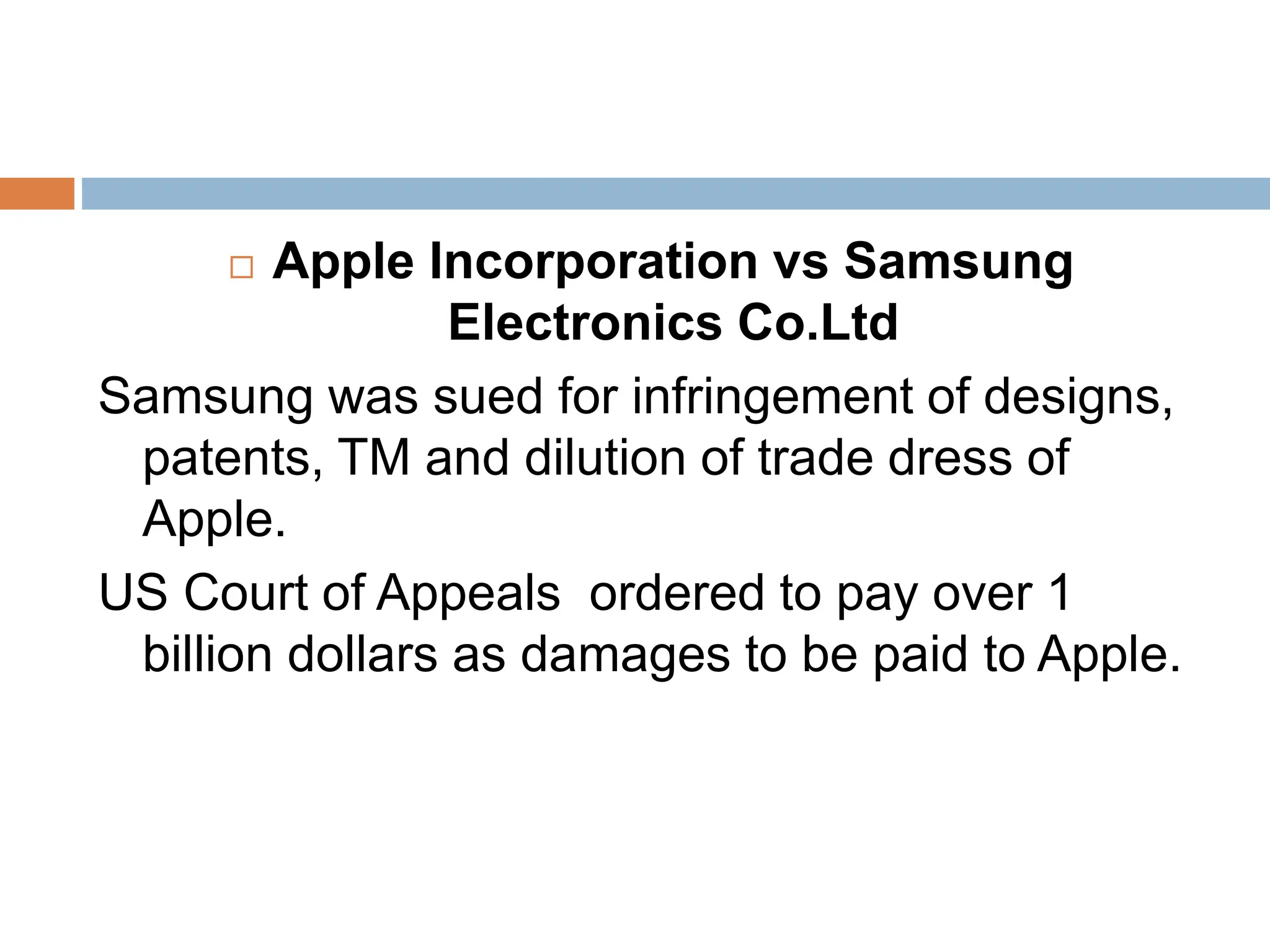  Apple Incorporation vs Samsung
Electronics Co.Ltd
Samsung was sued for infringement of designs,
patents, TM and dilution of trade dress of
Apple.
US Court of Appeals ordered to pay over 1
billion dollars as damages to be paid to Apple.
 