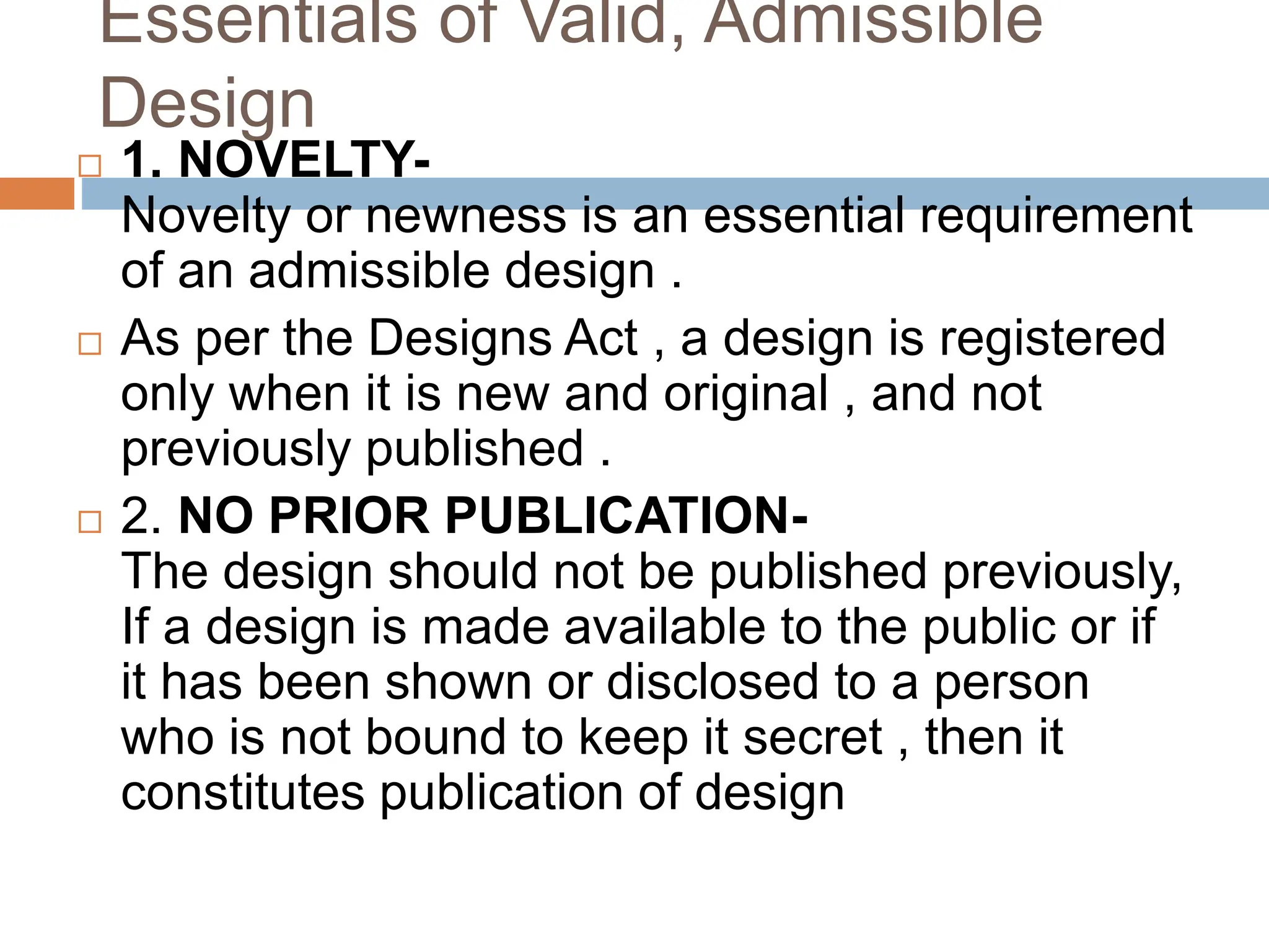 Essentials of Valid, Admissible
Design
 1. NOVELTY-
Novelty or newness is an essential requirement
of an admissible design .
 As per the Designs Act , a design is registered
only when it is new and original , and not
previously published .
 2. NO PRIOR PUBLICATION-
The design should not be published previously,
If a design is made available to the public or if
it has been shown or disclosed to a person
who is not bound to keep it secret , then it
constitutes publication of design
 