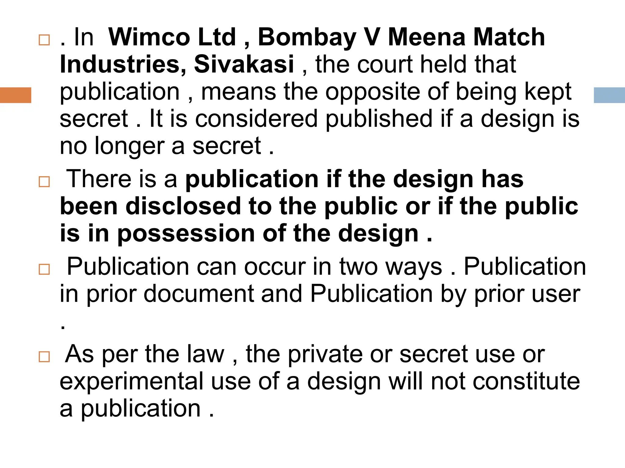  . In Wimco Ltd , Bombay V Meena Match
Industries, Sivakasi , the court held that
publication , means the opposite of being kept
secret . It is considered published if a design is
no longer a secret .
 There is a publication if the design has
been disclosed to the public or if the public
is in possession of the design .
 Publication can occur in two ways . Publication
in prior document and Publication by prior user
.
 As per the law , the private or secret use or
experimental use of a design will not constitute
a publication .
 