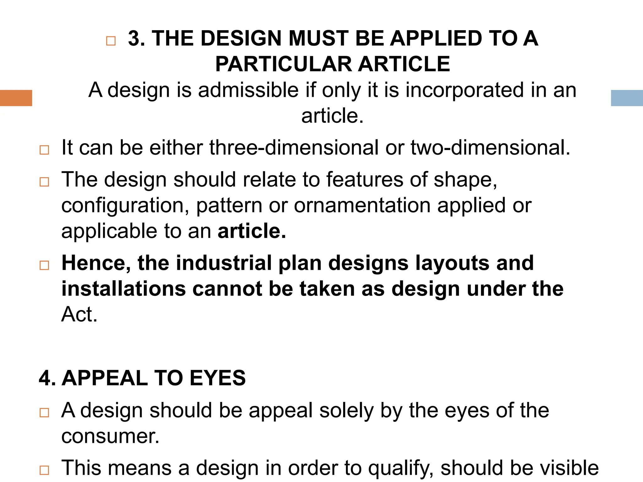  3. THE DESIGN MUST BE APPLIED TO A
PARTICULAR ARTICLE
A design is admissible if only it is incorporated in an
article.
 It can be either three-dimensional or two-dimensional.
 The design should relate to features of shape,
configuration, pattern or ornamentation applied or
applicable to an article.
 Hence, the industrial plan designs layouts and
installations cannot be taken as design under the
Act.
4. APPEAL TO EYES
 A design should be appeal solely by the eyes of the
consumer.
 This means a design in order to qualify, should be visible
 