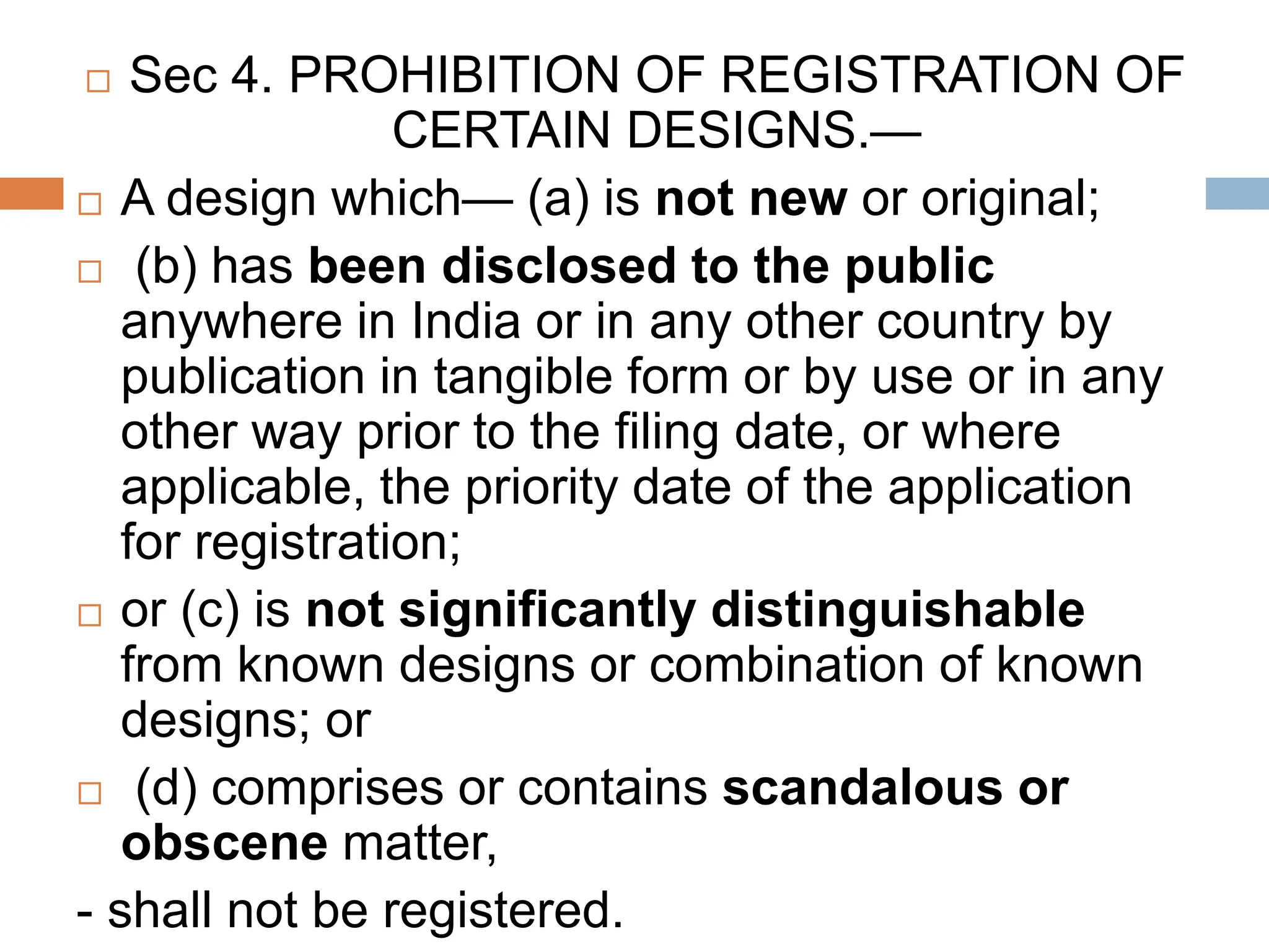  Sec 4. PROHIBITION OF REGISTRATION OF
CERTAIN DESIGNS.—
 A design which— (a) is not new or original;
 (b) has been disclosed to the public
anywhere in India or in any other country by
publication in tangible form or by use or in any
other way prior to the filing date, or where
applicable, the priority date of the application
for registration;
 or (c) is not significantly distinguishable
from known designs or combination of known
designs; or
 (d) comprises or contains scandalous or
obscene matter,
- shall not be registered.
 