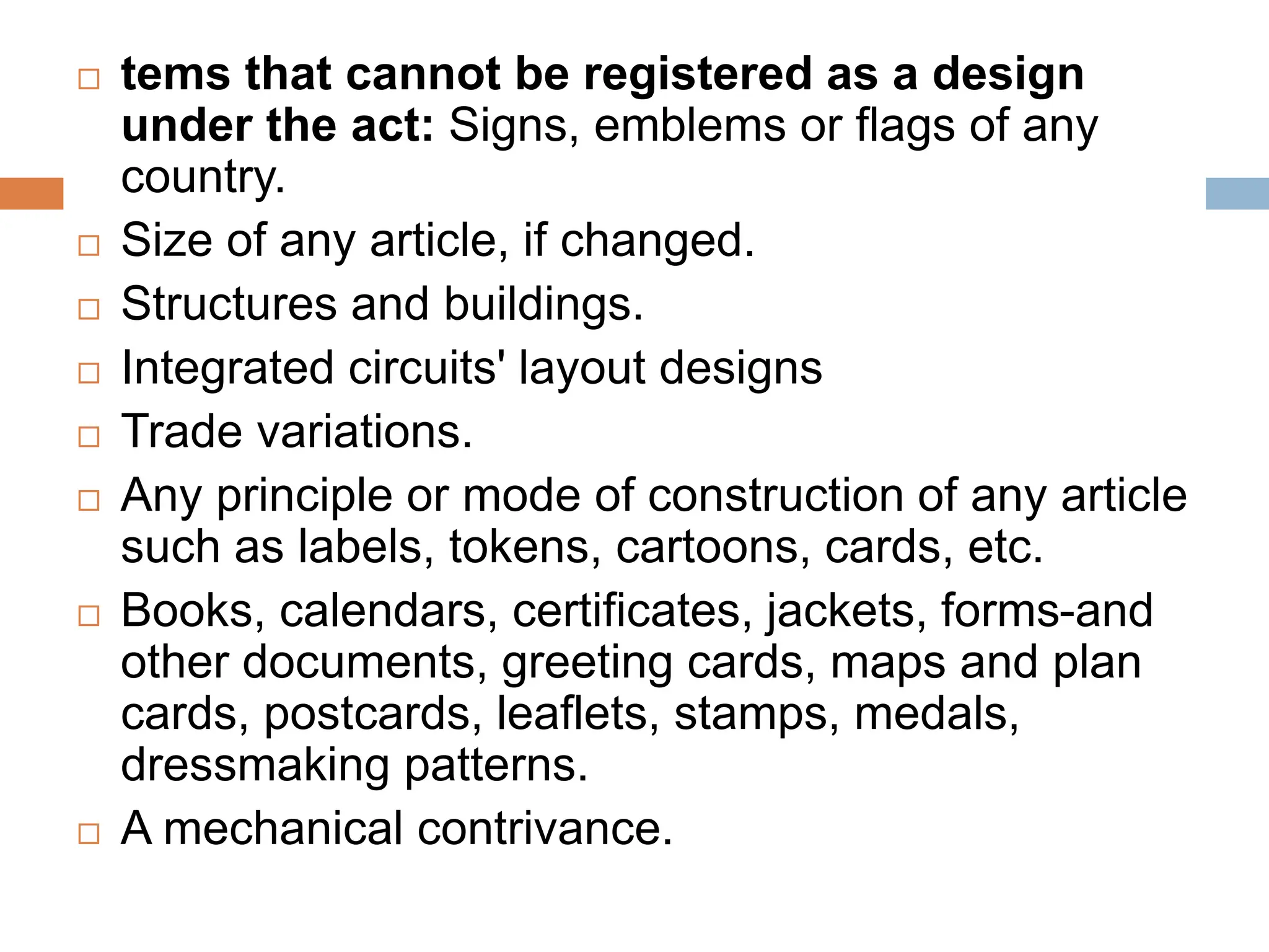  tems that cannot be registered as a design
under the act: Signs, emblems or flags of any
country.
 Size of any article, if changed.
 Structures and buildings.
 Integrated circuits' layout designs
 Trade variations.
 Any principle or mode of construction of any article
such as labels, tokens, cartoons, cards, etc.
 Books, calendars, certificates, jackets, forms-and
other documents, greeting cards, maps and plan
cards, postcards, leaflets, stamps, medals,
dressmaking patterns.
 A mechanical contrivance.
 