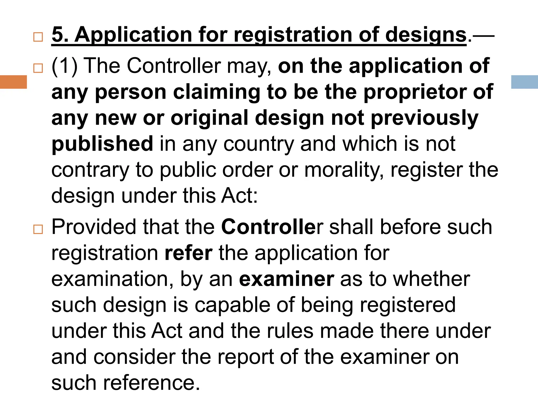  5. Application for registration of designs.—
 (1) The Controller may, on the application of
any person claiming to be the proprietor of
any new or original design not previously
published in any country and which is not
contrary to public order or morality, register the
design under this Act:
 Provided that the Controller shall before such
registration refer the application for
examination, by an examiner as to whether
such design is capable of being registered
under this Act and the rules made there under
and consider the report of the examiner on
such reference.
 
