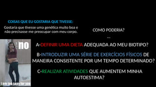 COMO PODERIA?
...
COISAS QUE EU GOSTARIA QUE TIVESSE:
Gostaria que tivesse uma genética muito boa e
não precisasse me preocupar com meu corpo.
A-DEFINIR UMA DIETA ADEQUADA AO MEU BIOTIPO?
B-INTRODUZIR UMA SÉRIE DE EXERCÍCIOS FÍSICOS DE
MANEIRA CONSISTENTE POR UM TEMPO DETERMINADO?
C-REALIZAR ATIVIDADES QUE AUMENTEM MINHA
AUTOESTIMA?
 