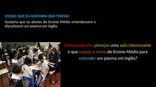 COISAS QUE EU GOSTARIA QUE TIVESSE:
Gostaria que os alunos do Ensino Médio entendessem e
discutissem um poema em inglês.
Como podemos planejar uma aula interessante
e que engaje o aluno do Ensino Médio para
entender um poema em inglês?
 