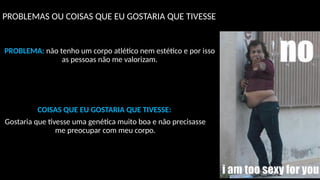 PROBLEMAS OU COISAS QUE EU GOSTARIA QUE TIVESSE
PROBLEMA: não tenho um corpo atlético nem estético e por isso
as pessoas não me valorizam.
COISAS QUE EU GOSTARIA QUE TIVESSE:
Gostaria que tivesse uma genética muito boa e não precisasse
me preocupar com meu corpo.
 