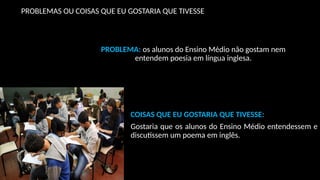 PROBLEMAS OU COISAS QUE EU GOSTARIA QUE TIVESSE
PROBLEMA: os alunos do Ensino Médio não gostam nem
entendem poesia em língua inglesa.
COISAS QUE EU GOSTARIA QUE TIVESSE:
Gostaria que os alunos do Ensino Médio entendessem e
discutissem um poema em inglês.
 