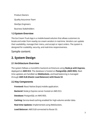 Product Owners
Quality Assurance Team
DevOps Engineers
Business Stakeholders
1.3 System Overview
The Ice Cream Truck App is a mobile-based solution that allows customers to
locate and order from nearby ice cream vendors in real-time. Vendors can update
their availability, manage their menu, and accept or reject orders. The system is
designed for scalability, security, and real-time responsiveness.
Sample content:
2. System Design
2.1 Architecture Overview
The system follows a monolithic backend architecture using Node.js with Express,
deployed on AWS EC2. The database is hosted on PostgreSQL (AWS RDS). Real-
time updates are handled via WebSockets, and load balancing is managed
through AWS ELB (Elastic Load Balancer) with Route 53.
2.2 Key Components
Frontend: React Native (Expo) mobile application.
Backend: Node.js Express server hosted on AWS EC2.
Database: PostgreSQL on AWS RDS.
Caching: Service-level caching enabled for high-volume vendor data.
Real-time Updates: Implemented using WebSockets.
Load Balancer: AWS ELB connected to Route 53.
3
 