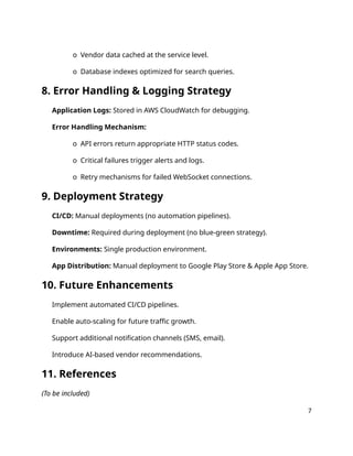 o Vendor data cached at the service level.
o Database indexes optimized for search queries.
8. Error Handling & Logging Strategy
Application Logs: Stored in AWS CloudWatch for debugging.
Error Handling Mechanism:
o API errors return appropriate HTTP status codes.
o Critical failures trigger alerts and logs.
o Retry mechanisms for failed WebSocket connections.
9. Deployment Strategy
CI/CD: Manual deployments (no automation pipelines).
Downtime: Required during deployment (no blue-green strategy).
Environments: Single production environment.
App Distribution: Manual deployment to Google Play Store & Apple App Store.
10. Future Enhancements
Implement automated CI/CD pipelines.
Enable auto-scaling for future traffic growth.
Support additional notification channels (SMS, email).
Introduce AI-based vendor recommendations.
11. References
(To be included)
7
 