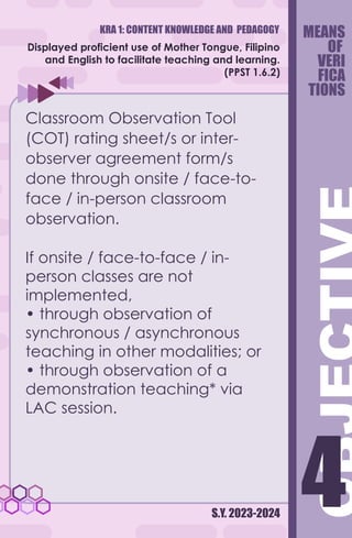 KRA 1: CONTENT KNOWLEDGE AND PEDAGOGY
S.Y. 2023-2024
4
4
Displayed proficient use of Mother Tongue, Filipino
and English to facilitate teaching and learning.
(PPST 1.6.2)
Classroom Observation Tool
(COT) rating sheet/s or inter-
observer agreement form/s
done through onsite / face-to-
face / in-person classroom
observation.
If onsite / face-to-face / in-
person classes are not
implemented,
• through observation of
synchronous / asynchronous
teaching in other modalities; or
• through observation of a
demonstration teaching* via
LAC session.
MEANS
OF
VERI
FICA
TIONS
 