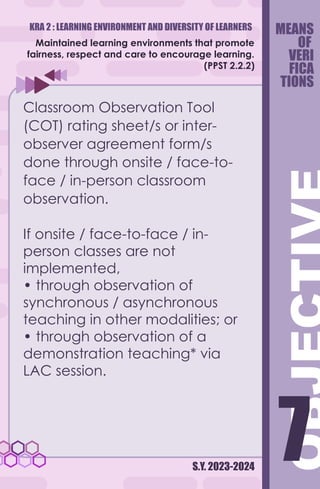 KRA 2 : LEARNING ENVIRONMENT AND DIVERSITY OF LEARNERS
S.Y. 2023-2024
7
7
Maintained learning environments that promote
fairness, respect and care to encourage learning.
(PPST 2.2.2)
Classroom Observation Tool
(COT) rating sheet/s or inter-
observer agreement form/s
done through onsite / face-to-
face / in-person classroom
observation.
If onsite / face-to-face / in-
person classes are not
implemented,
• through observation of
synchronous / asynchronous
teaching in other modalities; or
• through observation of a
demonstration teaching* via
LAC session.
MEANS
OF
VERI
FICA
TIONS
 