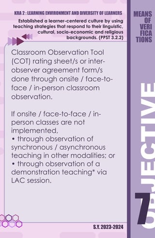 KRA 2 : LEARNING ENVIRONMENT AND DIVERSITY OF LEARNERS
S.Y. 2023-2024
7
7
Established a learner-centered culture by using
teaching strategies that respond to their linguistic,
cultural, socio-economic and religious
backgrounds. (PPST 3.2.2)
Classroom Observation Tool
(COT) rating sheet/s or inter-
observer agreement form/s
done through onsite / face-to-
face / in-person classroom
observation.
If onsite / face-to-face / in-
person classes are not
implemented,
• through observation of
synchronous / asynchronous
teaching in other modalities; or
• through observation of a
demonstration teaching* via
LAC session.
MEANS
OF
VERI
FICA
TIONS
 