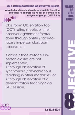 KRA 2 : LEARNING ENVIRONMENT AND DIVERSITY OF LEARNERS
S.Y. 2023-2024
8
8
Adapted and used culturally appropriate teaching
strategies to address the needs of learners from
indigenous groups. (PPST 3.5.2)
Classroom Observation Tool
(COT) rating sheet/s or inter-
observer agreement form/s
done through onsite / face-to-
face / in-person classroom
observation.
If onsite / face-to-face / in-
person classes are not
implemented,
• through observation of
synchronous / asynchronous
teaching in other modalities; or
• through observation of a
demonstration teaching* via
LAC session.
MEANS
OF
VERI
FICA
TIONS
 