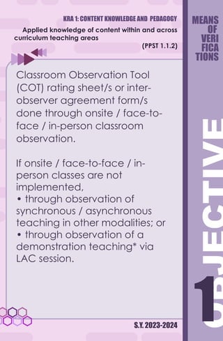 KRA 1: CONTENT KNOWLEDGE AND PEDAGOGY
S.Y. 2023-2024
1
1
Applied knowledge of content within and across
curriculum teaching areas
(PPST 1.1.2)
Classroom Observation Tool
(COT) rating sheet/s or inter-
observer agreement form/s
done through onsite / face-to-
face / in-person classroom
observation.
If onsite / face-to-face / in-
person classes are not
implemented,
• through observation of
synchronous / asynchronous
teaching in other modalities; or
• through observation of a
demonstration teaching* via
LAC session.
MEANS
OF
VERI
FICA
TIONS
 