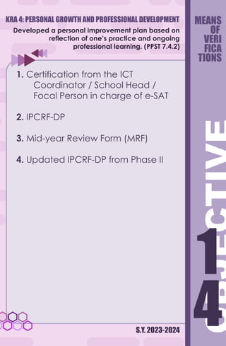 S.Y. 2023-2024
Developed a personal improvement plan based on
reflection of one’s practice and ongoing
professional learning. (PPST 7.4.2)
1. Certification from the ICT
Coordinator / School Head /
Focal Person in charge of e-SAT
2. IPCRF-DP
3. Mid-year Review Form (MRF)
4. Updated IPCRF-DP from Phase II
MEANS
OF
VERI
FICA
TIONS
4
1
4
1
KRA 4: PERSONAL GROWTH AND PROFESSIONAL DEVELOPMENT
 