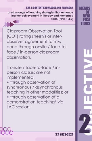 KRA 1: CONTENT KNOWLEDGE AND PEDAGOGY
S.Y. 2023-2024
2
2
Used a range of teaching strategies that enhance
learner achievement in literacy and numeracy
skills. (PPST 1.4.2)
Classroom Observation Tool
(COT) rating sheet/s or inter-
observer agreement form/s
done through onsite / face-to-
face / in-person classroom
observation.
If onsite / face-to-face / in-
person classes are not
implemented,
• through observation of
synchronous / asynchronous
teaching in other modalities; or
• through observation of a
demonstration teaching* via
LAC session.
MEANS
OF
VERI
FICA
TIONS
 