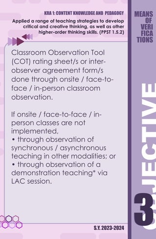 KRA 1: CONTENT KNOWLEDGE AND PEDAGOGY
S.Y. 2023-2024
3
3
Applied a range of teaching strategies to develop
critical and creative thinking, as well as other
higher-order thinking skills. (PPST 1.5.2)
Classroom Observation Tool
(COT) rating sheet/s or inter-
observer agreement form/s
done through onsite / face-to-
face / in-person classroom
observation.
If onsite / face-to-face / in-
person classes are not
implemented,
• through observation of
synchronous / asynchronous
teaching in other modalities; or
• through observation of a
demonstration teaching* via
LAC session.
MEANS
OF
VERI
FICA
TIONS
 
